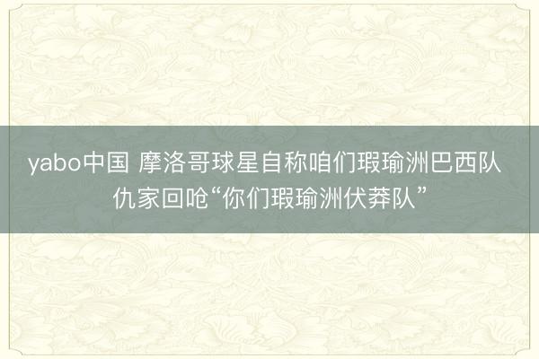 yabo中国 摩洛哥球星自称咱们瑕瑜洲巴西队 仇家回呛“你们瑕瑜洲伏莽队”