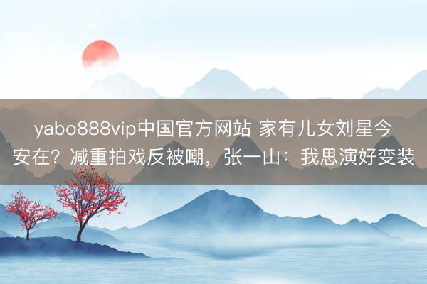 yabo888vip中国官方网站 家有儿女刘星今安在?减重拍戏反被嘲,张一山:我思演好变装