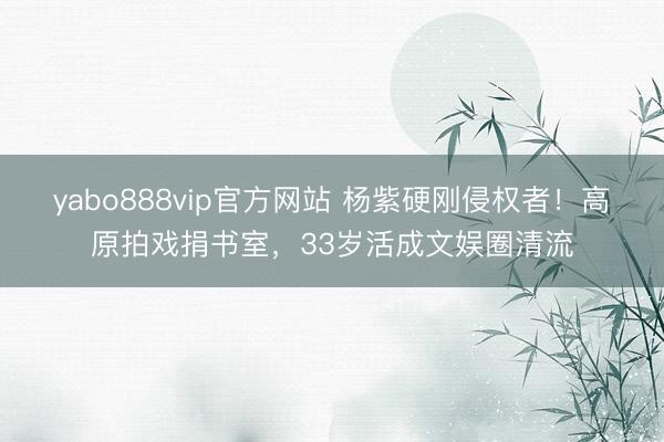 yabo888vip官方网站 杨紫硬刚侵权者!高原拍戏捐书室,33岁活成文娱圈清流