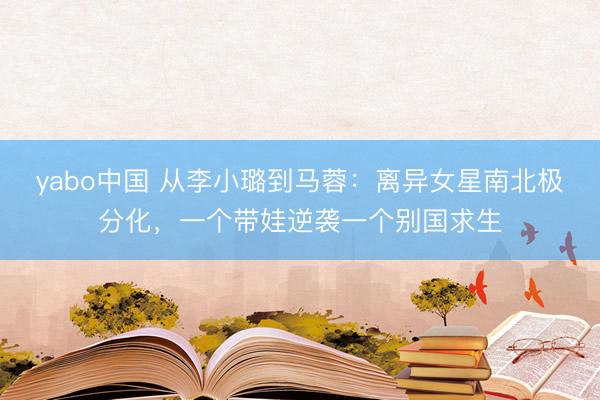 yabo中国 从李小璐到马蓉：离异女星南北极分化，一个带娃逆袭一个别国求生