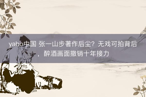 yabo中国 张一山步著作后尘?无戏可拍背后,醉酒画面撤销十年接力