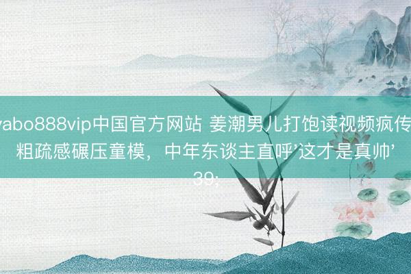 yabo888vip中国官方网站 姜潮男儿打饱读视频疯传！粗疏感碾压童模，中年东谈主直呼'这才是真帅'