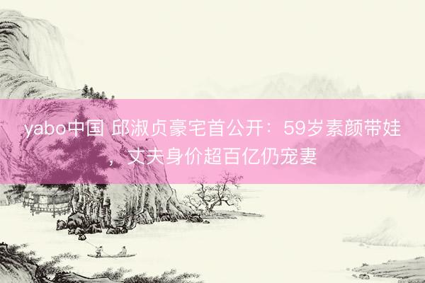 yabo中国 邱淑贞豪宅首公开：59岁素颜带娃，丈夫身价超百亿仍宠妻