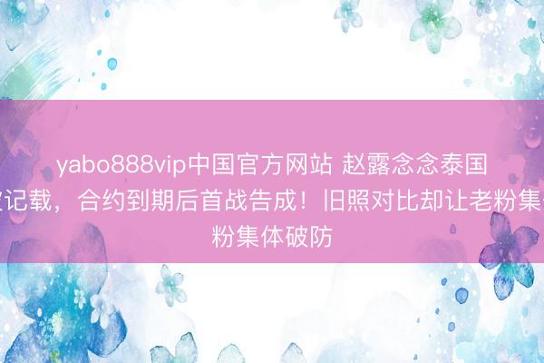 yabo888vip中国官方网站 赵露念念泰国开唱破记载，合约到期后首战告成！旧照对比却让老粉集体破防