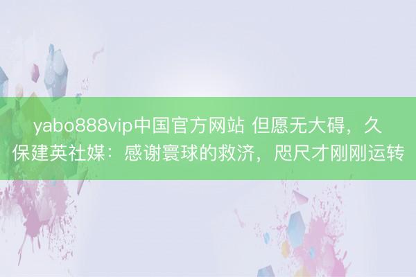 yabo888vip中国官方网站 但愿无大碍，久保建英社媒：感谢寰球的救济，咫尺才刚刚运转