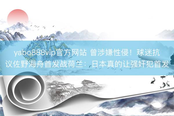 yabo888vip官方网站 曾涉嫌性侵！球迷抗议佐野海舟首发战荷兰：日本真的让强奸犯首发
