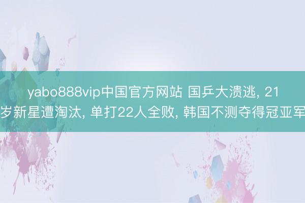 yabo888vip中国官方网站 国乒大溃逃， 21岁新星遭淘汰， 单打22人全败， 韩国不测夺得冠亚军
