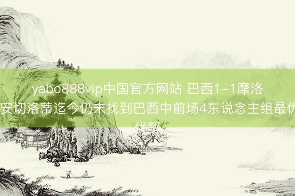 yabo888vip中国官方网站 巴西1-1摩洛哥 安切洛蒂迄今仍未找到巴西中前场4东说念主组最优解