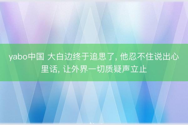 yabo中国 大白边终于追思了， 他忍不住说出心里话， 让外界一切质疑声立止