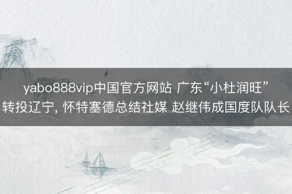yabo888vip中国官方网站 广东“小杜润旺”转投辽宁， 怀特塞德总结社媒 赵继伟成国度队队长