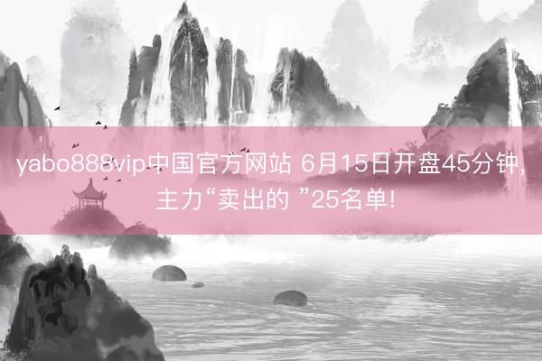 yabo888vip中国官方网站 6月15日开盘45分钟， 主力“卖出的 ”25名单!