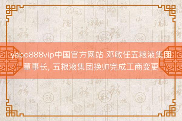 yabo888vip中国官方网站 邓敏任五粮液集团董事长， 五粮液集团换帅完成工商变更