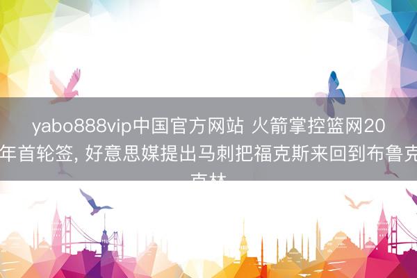 yabo888vip中国官方网站 火箭掌控篮网2027年首轮签， 好意思媒提出马刺把福克斯来回到布鲁克林