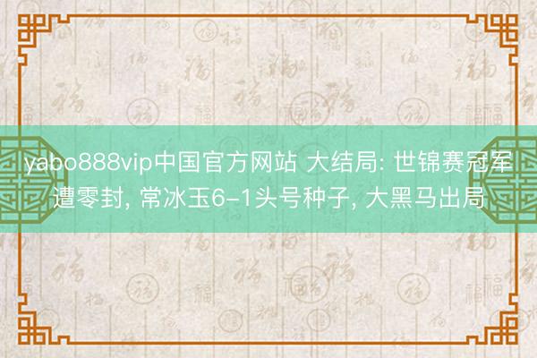 yabo888vip中国官方网站 大结局: 世锦赛冠军遭零封， 常冰玉6-1头号种子， 大黑马出局