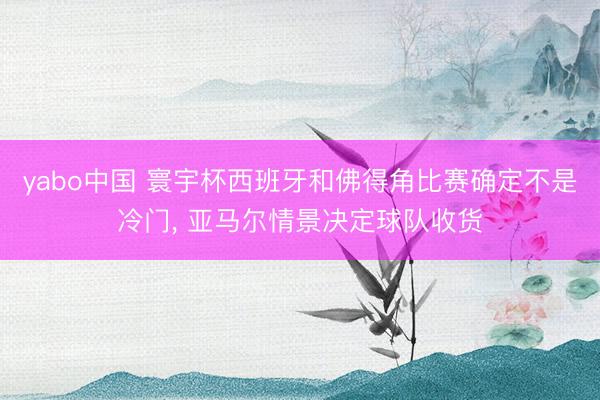 yabo中国 寰宇杯西班牙和佛得角比赛确定不是冷门， 亚马尔情景决定球队收货