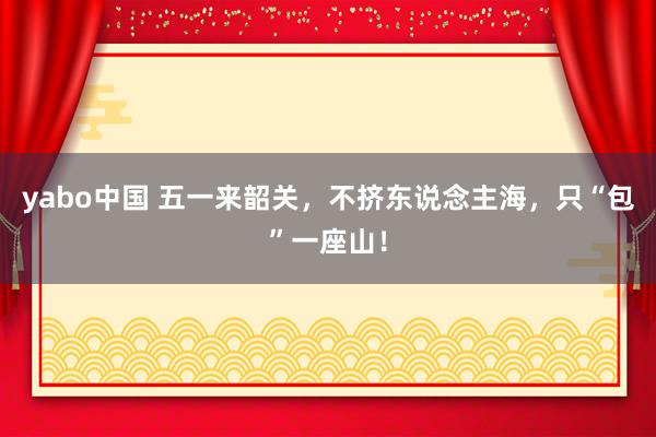 yabo中国 五一来韶关，不挤东说念主海，只“包”一座山！
