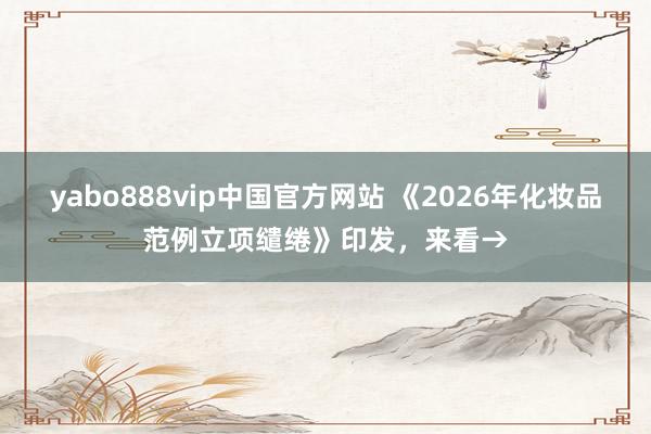 yabo888vip中国官方网站 《2026年化妆品范例立项缱绻》印发，来看→