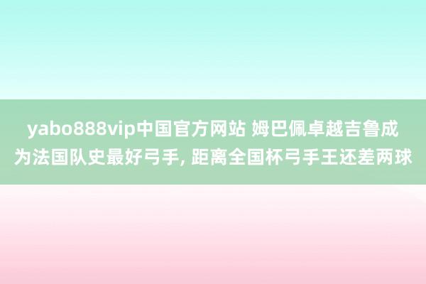 yabo888vip中国官方网站 姆巴佩卓越吉鲁成为法国队史最好弓手， 距离全国杯弓手王还差两球