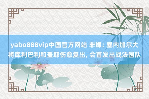 yabo888vip中国官方网站 非媒: 塞内加尔大将库利巴利和盖耶伤愈复出， 会首发出战法国队
