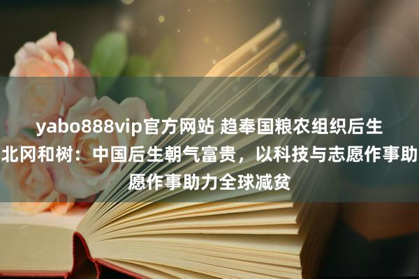 yabo888vip官方网站 趋奉国粮农组织后生妇女司司长北冈和树：中国后生朝气富贵，以科技与志愿作事助力全球减贫