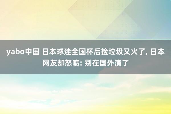 yabo中国 日本球迷全国杯后捡垃圾又火了， 日本网友却怒喷: 别在国外演了