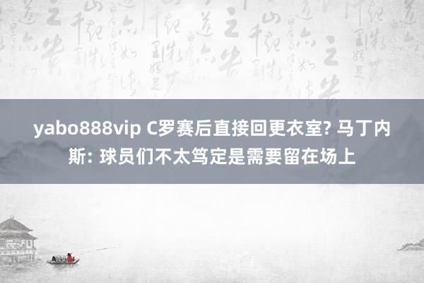 yabo888vip C罗赛后直接回更衣室? 马丁内斯: 球员们不太笃定是需要留在场上