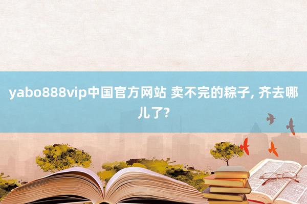 yabo888vip中国官方网站 卖不完的粽子， 齐去哪儿了?