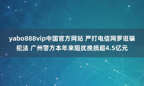 yabo888vip中国官方网站 严打电信网罗诳骗犯法 广州警方本年来阻扰挽损超4.5亿元