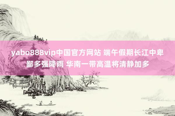 yabo888vip中国官方网站 端午假期长江中卑鄙多强降雨 华南一带高温将清静加多
