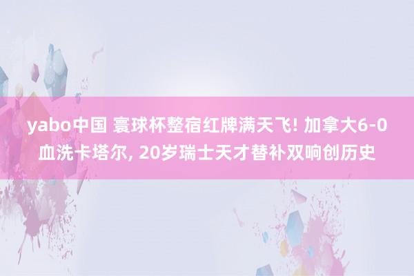 yabo中国 寰球杯整宿红牌满天飞! 加拿大6-0血洗卡塔尔， 20岁瑞士天才替补双响创历史