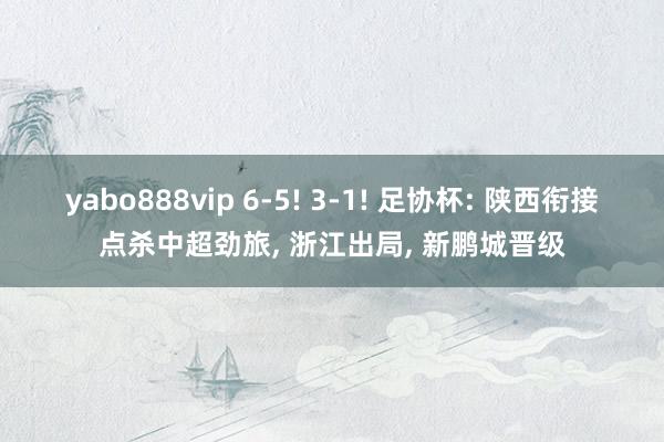 yabo888vip 6-5! 3-1! 足协杯: 陕西衔接点杀中超劲旅， 浙江出局， 新鹏城晋级