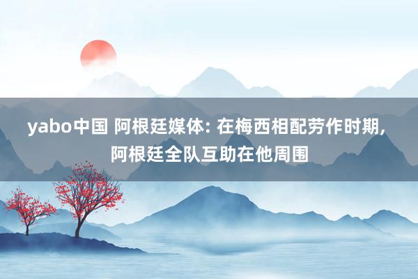 yabo中国 阿根廷媒体: 在梅西相配劳作时期， 阿根廷全队互助在他周围