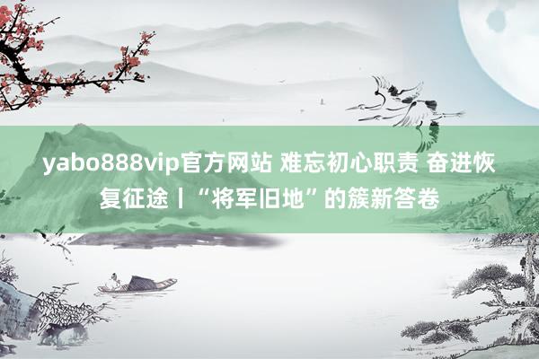 yabo888vip官方网站 难忘初心职责 奋进恢复征途丨“将军旧地”的簇新答卷