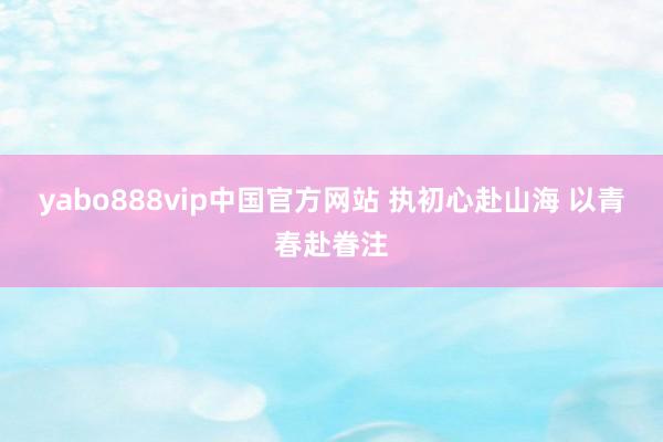yabo888vip中国官方网站 执初心赴山海 以青春赴眷注