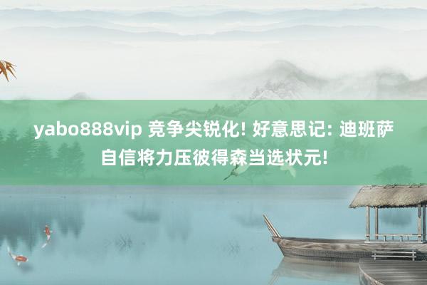 yabo888vip 竞争尖锐化! 好意思记: 迪班萨自信将力压彼得森当选状元!