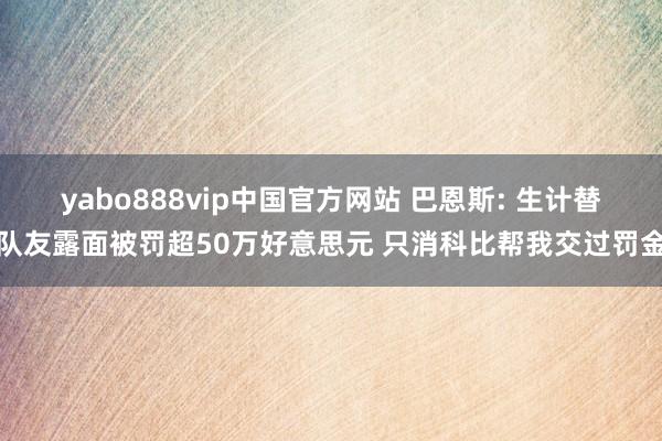 yabo888vip中国官方网站 巴恩斯: 生计替队友露面被罚超50万好意思元 只消科比帮我交过罚金
