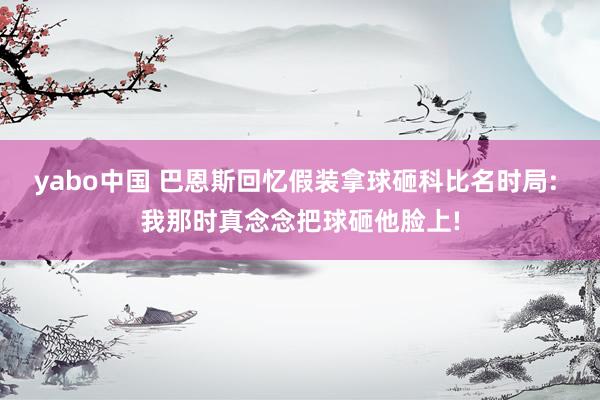 yabo中国 巴恩斯回忆假装拿球砸科比名时局: 我那时真念念把球砸他脸上!