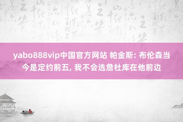 yabo888vip中国官方网站 帕金斯: 布伦森当今是定约前五, 我不会选詹杜库在他前边
